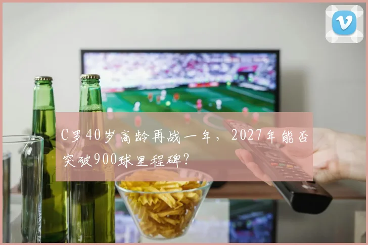 C罗40岁高龄再战一年，2027年能否突破900球里程碑？