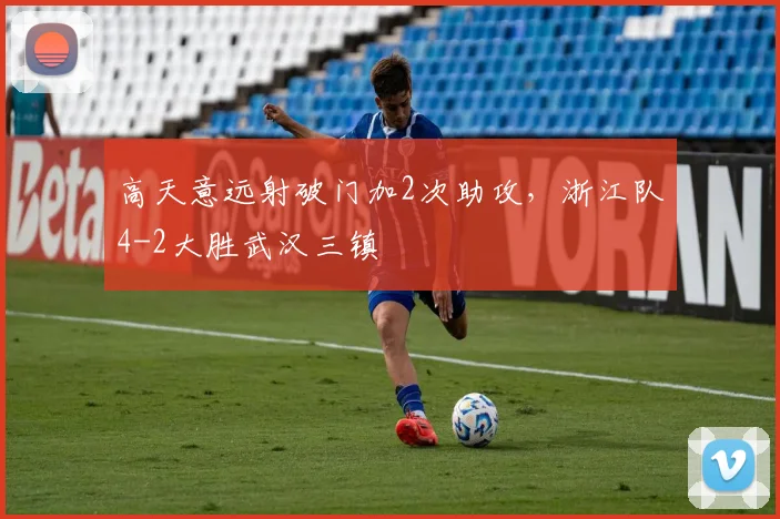 高天意远射破门加2次助攻，浙江队4-2大胜武汉三镇