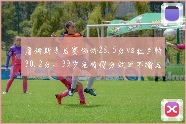 詹姆斯季后赛场均28.5分vs杜兰特30.2分，39岁老将得分效率不输后辈