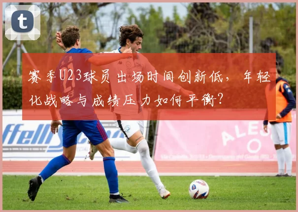 赛季U23球员出场时间创新低，年轻化战略与成绩压力如何平衡？