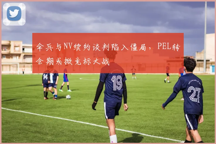 伞兵与NV续约谈判陷入僵局，PEL转会期或掀竞标大战