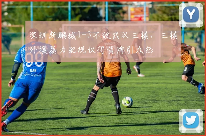 深圳新鹏城1-3不敌武汉三镇，三镇外援暴力犯规仅得黄牌引众怒