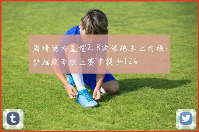 周琦场均盖帽2.8次领跑本土内线，护框效率较上赛季提升12%