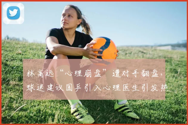林高远“心理崩盘”遭对手翻盘，球迷建议国乒引入心理医生引发热议