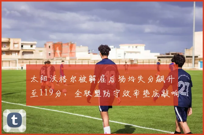 太阳沃格尔被解雇后场均失分飙升至119分，全联盟防守效率垫底敲响警钟