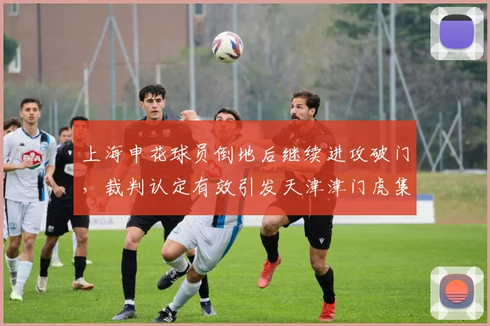 上海申花球员倒地后继续进攻破门，裁判认定有效引发天津津门虎集体抗议？
