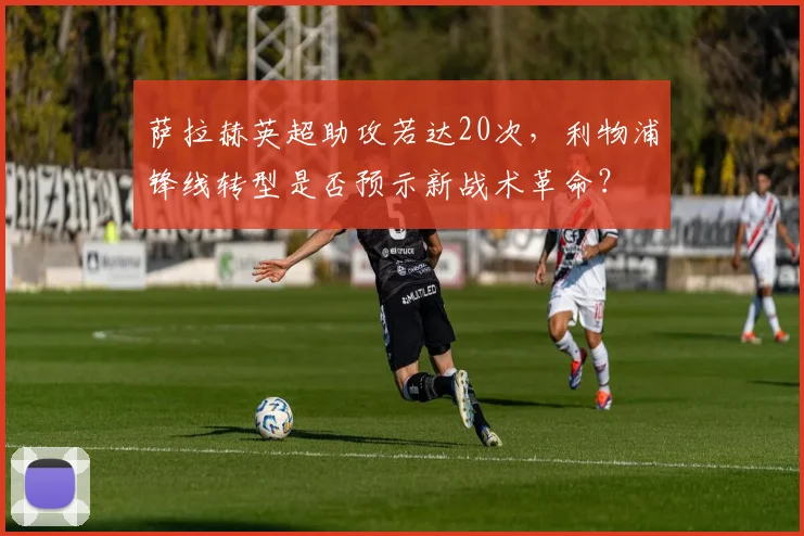 萨拉赫英超助攻若达20次，利物浦锋线转型是否预示新战术革命？